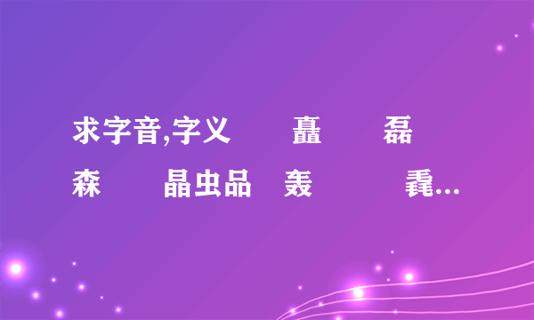 求字音,字义垚壵矗嚞靐磊猋森瞐歮晶虫品畾轰劦赑贔毳舙馫皛掱犇灥众雥鑫鱻譶羴龘淼尛焱惢飝孨聂芔奸刕骉驫厽叒朤燚茻叕