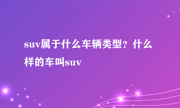 suv属于什么车辆类型？什么样的车叫suv