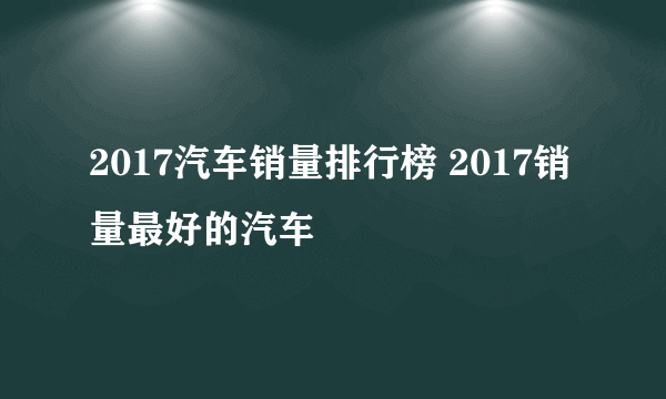 2017汽车销量排行榜 2017销量最好的汽车