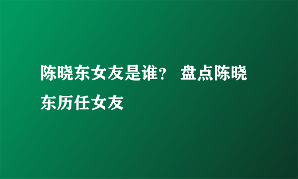 陈晓东女友是谁？ 盘点陈晓东历任女友