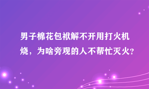 男子棉花包袱解不开用打火机烧，为啥旁观的人不帮忙灭火？