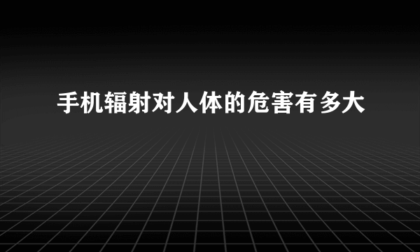 手机辐射对人体的危害有多大