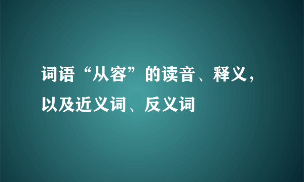 词语“从容”的读音、释义，以及近义词、反义词