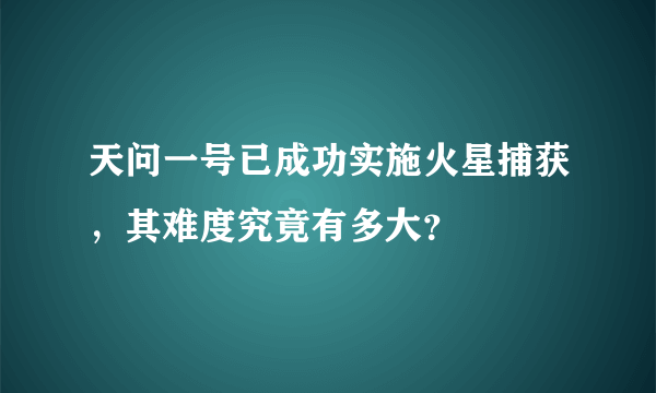 天问一号已成功实施火星捕获，其难度究竟有多大？