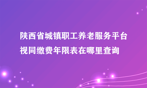 陕西省城镇职工养老服务平台视同缴费年限表在哪里查询