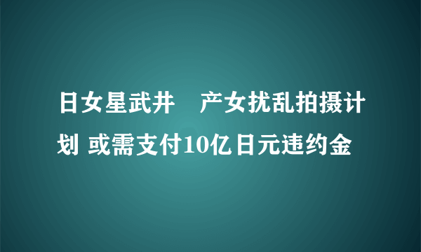 日女星武井咲产女扰乱拍摄计划 或需支付10亿日元违约金