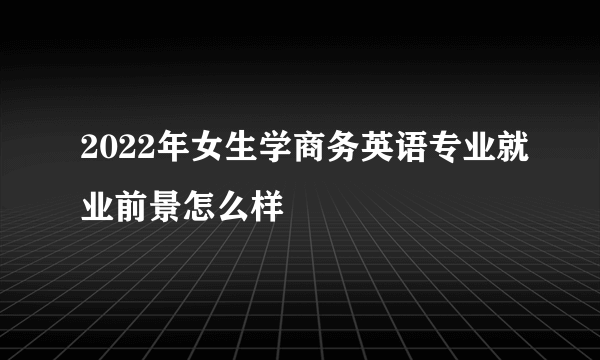 2022年女生学商务英语专业就业前景怎么样