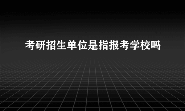 考研招生单位是指报考学校吗