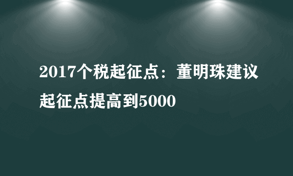 2017个税起征点：董明珠建议起征点提高到5000