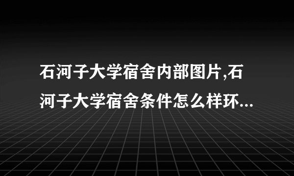 石河子大学宿舍内部图片,石河子大学宿舍条件怎么样环境好不好