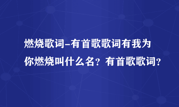 燃烧歌词-有首歌歌词有我为你燃烧叫什么名？有首歌歌词？