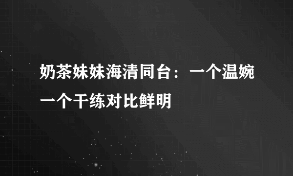 奶茶妹妹海清同台：一个温婉一个干练对比鲜明