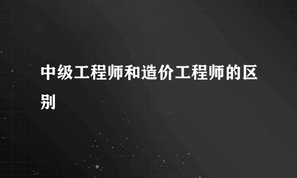 中级工程师和造价工程师的区别