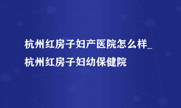 杭州红房子妇产医院怎么样_杭州红房子妇幼保健院