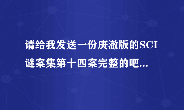 请给我发送一份庚澈版的SCI谜案集第十四案完整的吧，谢谢。Q邮箱493545242@qq.com