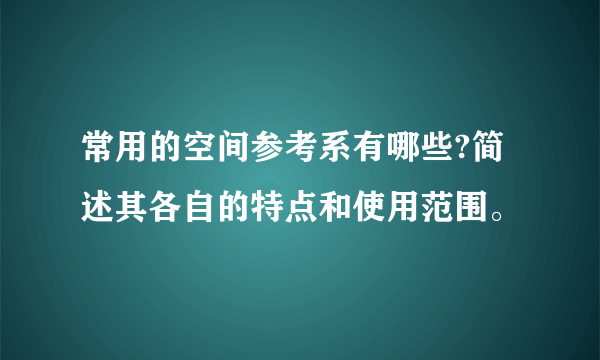 常用的空间参考系有哪些?简述其各自的特点和使用范围。