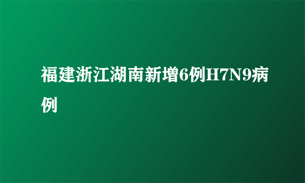 福建浙江湖南新增6例H7N9病例