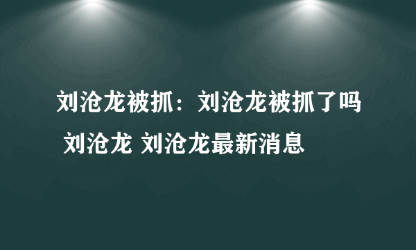 刘沧龙被抓：刘沧龙被抓了吗 刘沧龙 刘沧龙最新消息