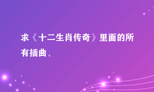 求《十二生肖传奇》里面的所有插曲、