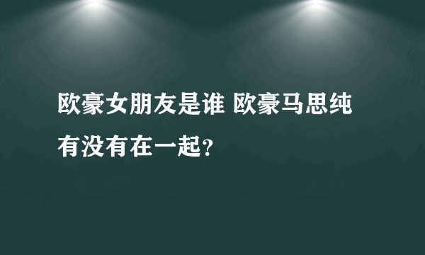 欧豪女朋友是谁 欧豪马思纯有没有在一起？