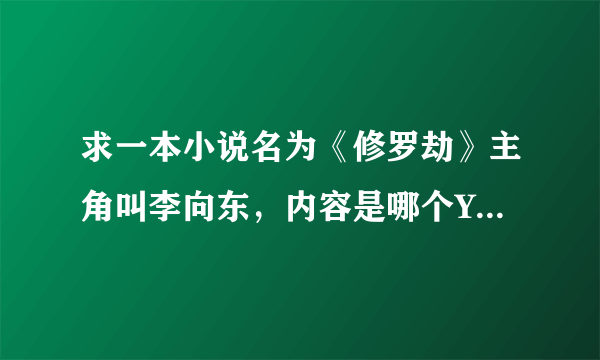 求一本小说名为《修罗劫》主角叫李向东，内容是哪个YY的，唉咋这么难找啊！有谁知道网址的麻烦你请告知，谢谢…