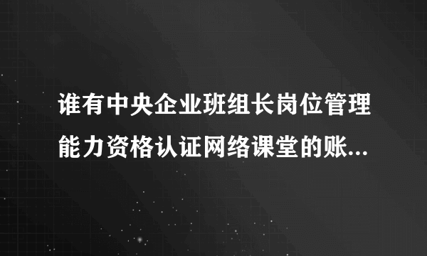 谁有中央企业班组长岗位管理能力资格认证网络课堂的账号能借下学习学习