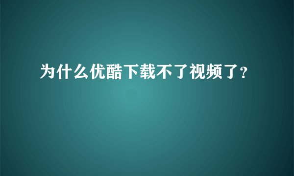 为什么优酷下载不了视频了？