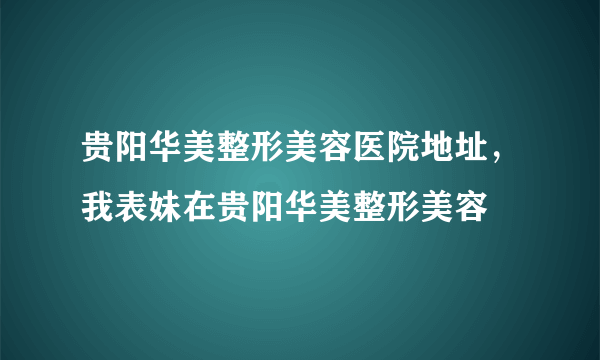 贵阳华美整形美容医院地址，我表妹在贵阳华美整形美容