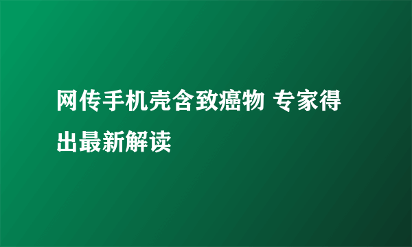 网传手机壳含致癌物 专家得出最新解读