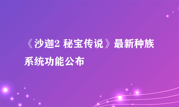 《沙迦2 秘宝传说》最新种族系统功能公布