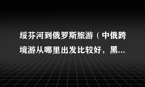 绥芬河到俄罗斯旅游（中俄跨境游从哪里出发比较好，黑龙江的绥芬河怎么样）