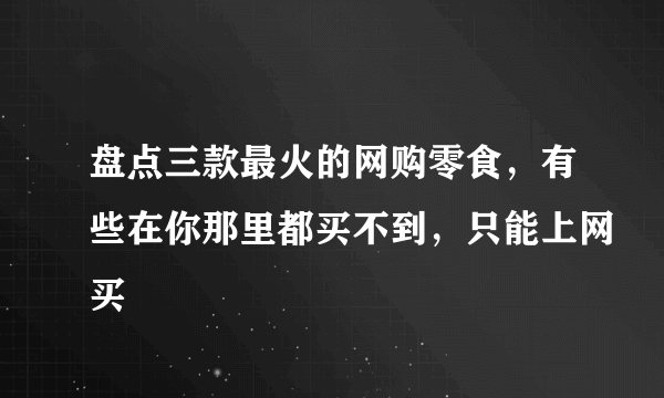 盘点三款最火的网购零食，有些在你那里都买不到，只能上网买