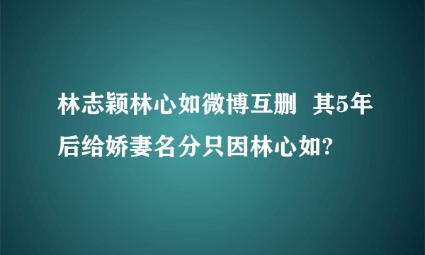 林志颖林心如微博互删  其5年后给娇妻名分只因林心如?