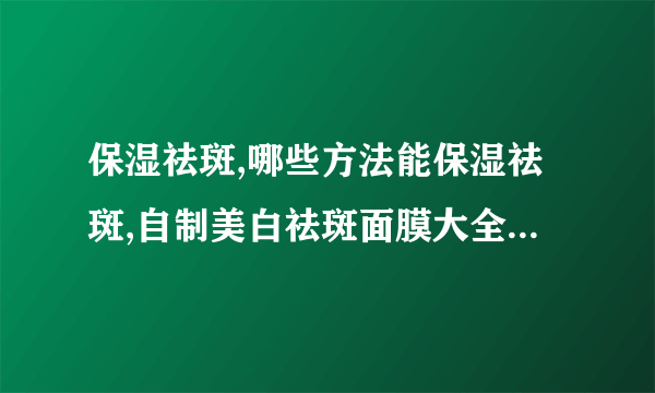 保湿祛斑,哪些方法能保湿祛斑,自制美白祛斑面膜大全,补水可以祛斑吗