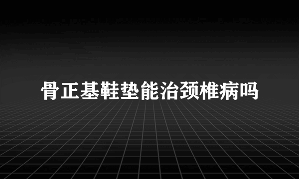 骨正基鞋垫能治颈椎病吗