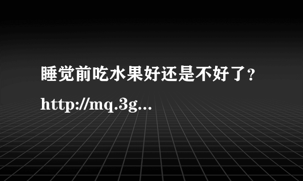 睡觉前吃水果好还是不好了？http://mq.3g.qq.com/g/s?aid=mqq&c