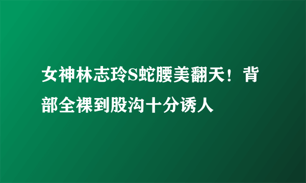 女神林志玲S蛇腰美翻天！背部全裸到股沟十分诱人