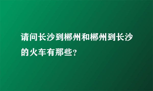 请问长沙到郴州和郴州到长沙的火车有那些？