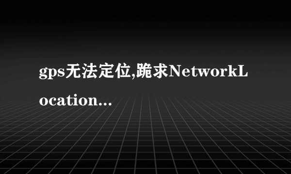 gps无法定位,跪求NetworkLocation.apk文件。