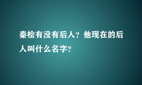 秦桧有没有后人？他现在的后人叫什么名字？