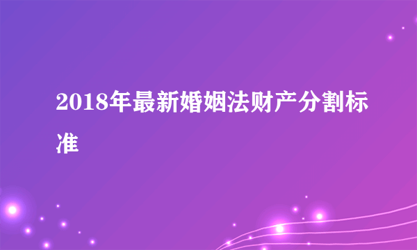 2018年最新婚姻法财产分割标准