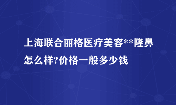 上海联合丽格医疗美容**隆鼻怎么样?价格一般多少钱