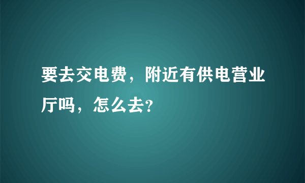 要去交电费，附近有供电营业厅吗，怎么去？