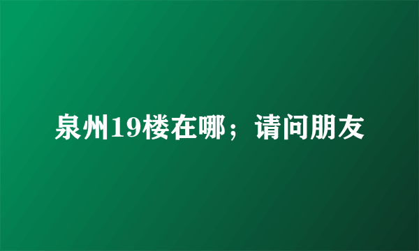 泉州19楼在哪；请问朋友