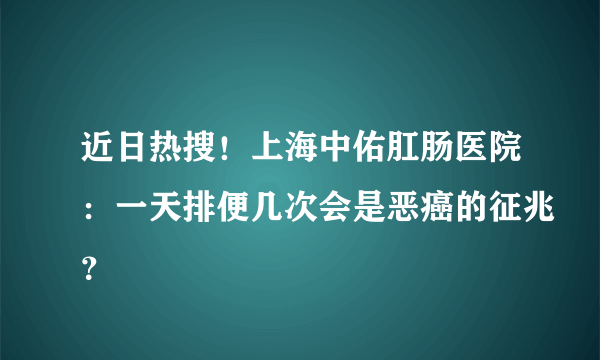 近日热搜！上海中佑肛肠医院：一天排便几次会是恶癌的征兆？