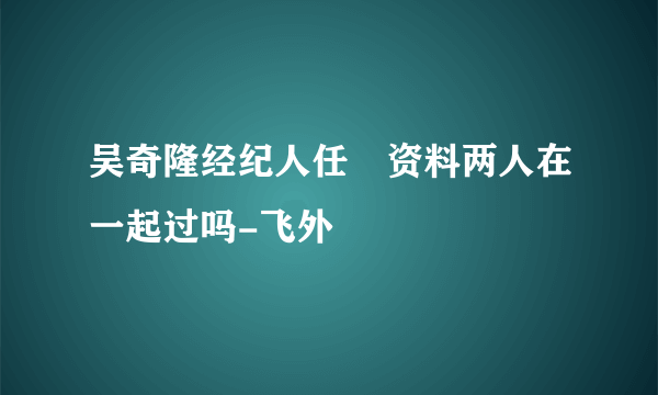 吴奇隆经纪人任玥资料两人在一起过吗-飞外