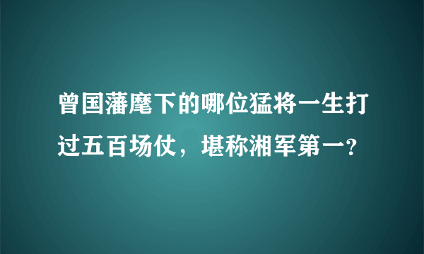 曾国藩麾下的哪位猛将一生打过五百场仗，堪称湘军第一？