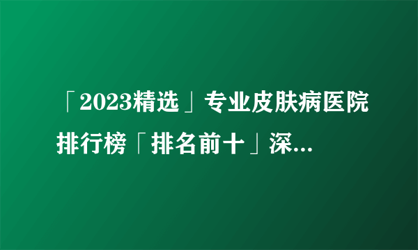 「2023精选」专业皮肤病医院排行榜「排名前十」深圳胎记医院哪个好