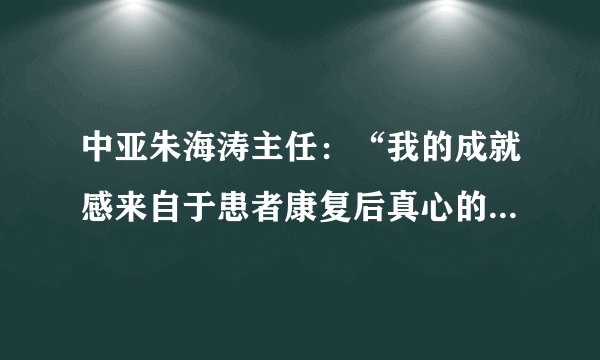 中亚朱海涛主任：“我的成就感来自于患者康复后真心的笑脸。”