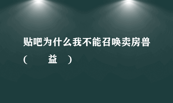 贴吧为什么我不能召唤卖房兽(ﾉಥ益ಥ)